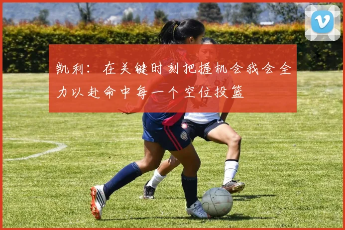 凯利：在关键时刻把握机会我会全力以赴命中每一个空位投篮