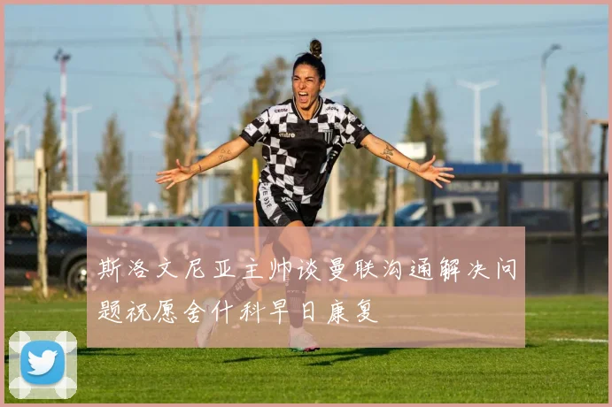 斯洛文尼亚主帅谈曼联沟通解决问题祝愿舍什科早日康复