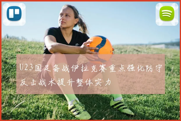 U23国足备战伊拉克赛重点强化防守反击战术提升整体实力