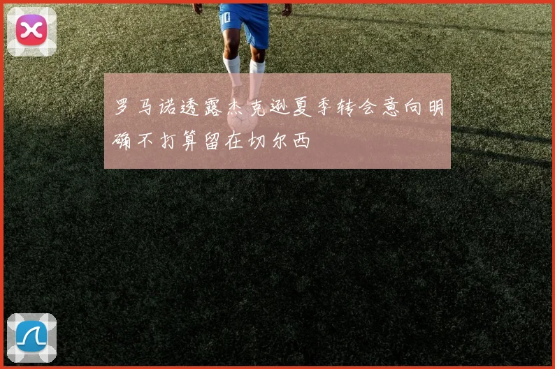 罗马诺透露杰克逊夏季转会意向明确不打算留在切尔西