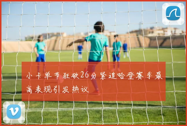 小卡单节狂砍26分紧追哈登赛季最高表现引发热议
