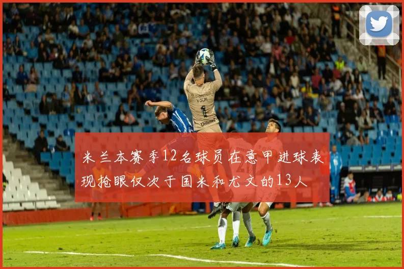 米兰本赛季12名球员在意甲进球表现抢眼仅次于国米和尤文的13人