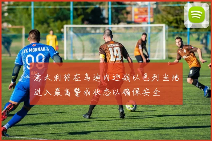 意大利将在乌迪内迎战以色列当地进入最高警戒状态以确保安全