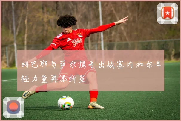 姆巴耶与萨尔携手出战塞内加尔年轻力量再添新星
