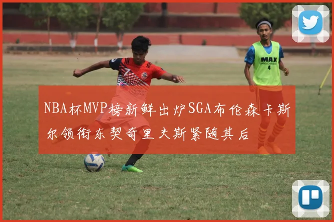 NBA杯MVP榜新鲜出炉SGA布伦森卡斯尔领衔东契奇里夫斯紧随其后