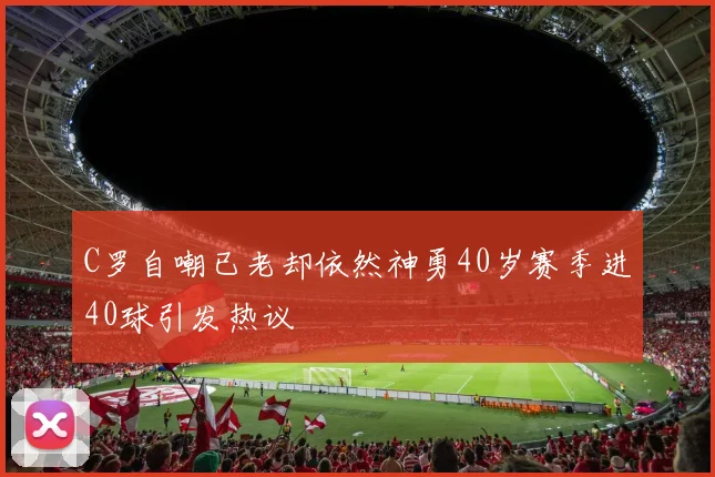 C罗自嘲已老却依然神勇40岁赛季进40球引发热议
