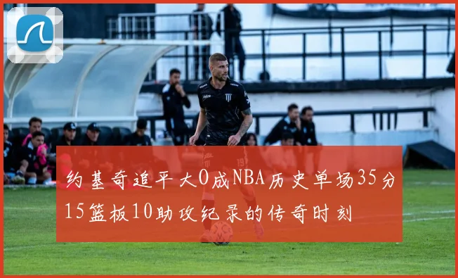 约基奇追平大O成NBA历史单场35分15篮板10助攻纪录的传奇时刻