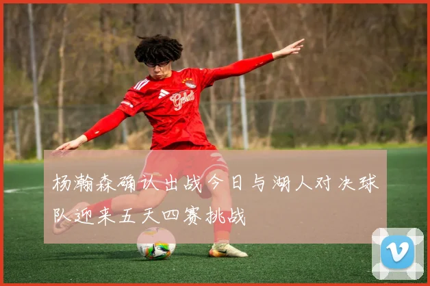 杨瀚森确认出战今日与湖人对决球队迎来五天四赛挑战
