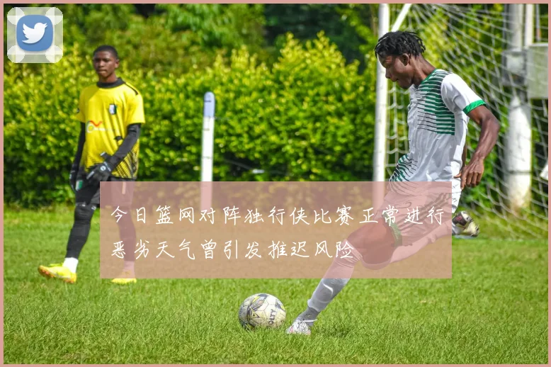 今日篮网对阵独行侠比赛正常进行恶劣天气曾引发推迟风险