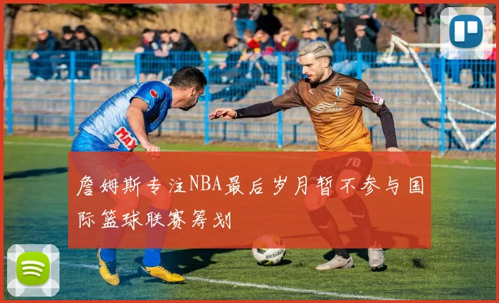 詹姆斯专注NBA最后岁月暂不参与国际篮球联赛筹划