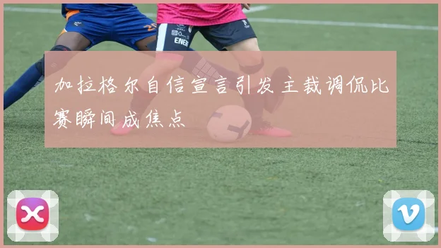 加拉格尔自信宣言引发主裁调侃比赛瞬间成焦点