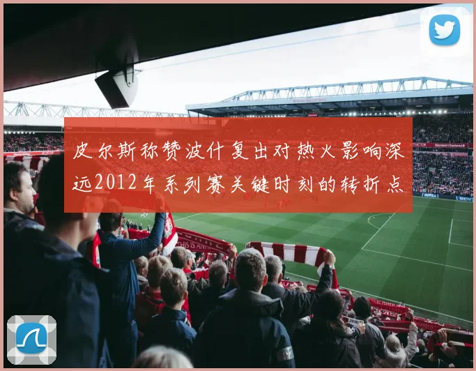 皮尔斯称赞波什复出对热火影响深远2012年系列赛关键时刻的转折点
