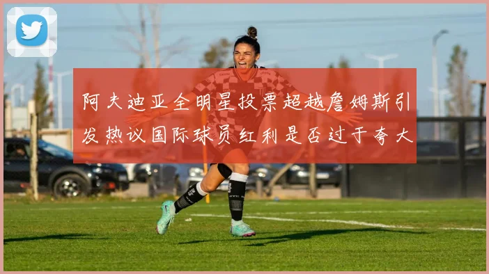 阿夫迪亚全明星投票超越詹姆斯引发热议国际球员红利是否过于夸大