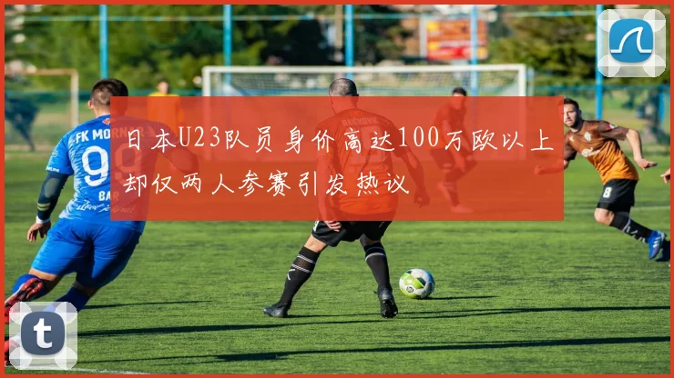 日本U23队员身价高达100万欧以上却仅两人参赛引发热议