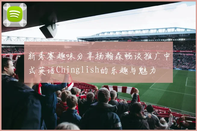 新秀赛趣味分享杨瀚森畅谈推广中式英语Chinglish的乐趣与魅力