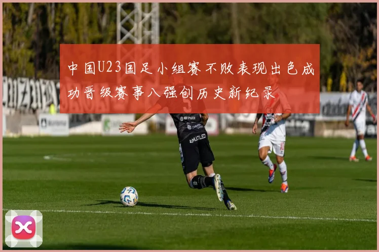 中国U23国足小组赛不败表现出色成功晋级赛事八强创历史新纪录