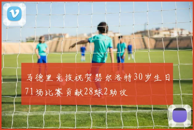 马德里竞技祝贺瑟尔洛特30岁生日71场比赛贡献28球2助攻