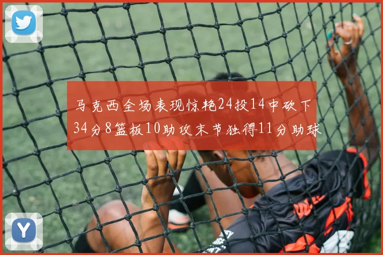 马克西全场表现惊艳24投14中砍下34分8篮板10助攻末节独得11分助球队取胜