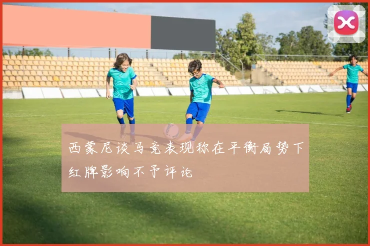西蒙尼谈马竞表现称在平衡局势下红牌影响不予评论