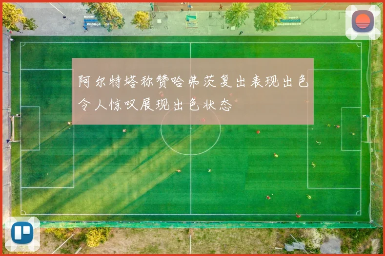 阿尔特塔称赞哈弗茨复出表现出色令人惊叹展现出色状态