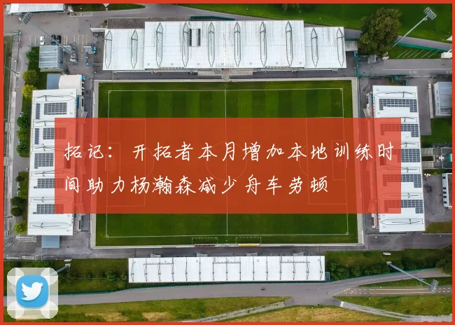 拓记：开拓者本月增加本地训练时间助力杨瀚森减少舟车劳顿