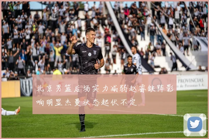 北京男篮后场实力减弱赵睿缺阵影响明显杰曼状态起伏不定