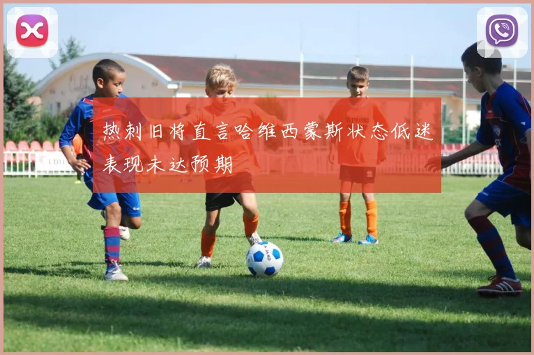 热刺旧将直言哈维西蒙斯状态低迷表现未达预期