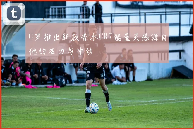 C罗推出新款香水CR7能量灵感源自他的活力与冲劲