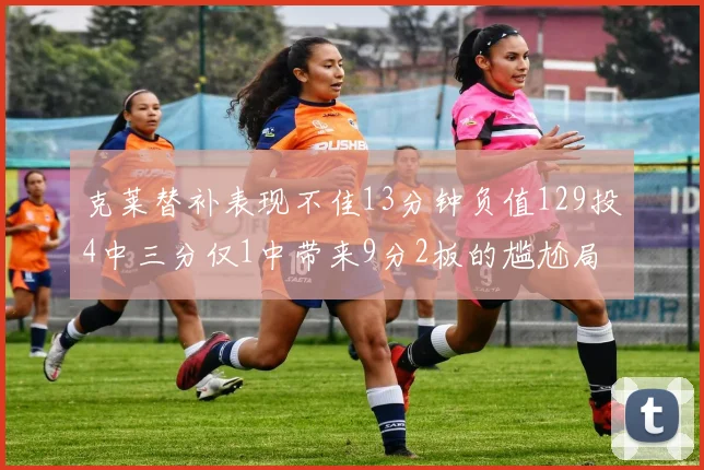 克莱替补表现不佳13分钟负值129投4中三分仅1中带来9分2板的尴尬局面
