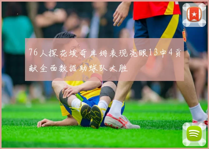 76人探花埃奇库姆表现亮眼13中4贡献全面数据助球队大胜
