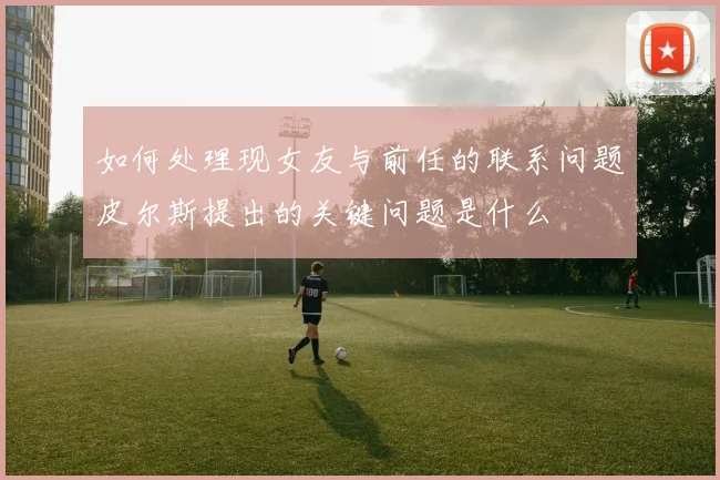 如何处理现女友与前任的联系问题皮尔斯提出的关键问题是什么