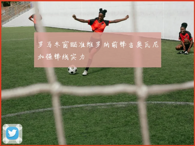 罗马冬窗瞄准维罗纳前锋吉奥瓦尼加强锋线实力