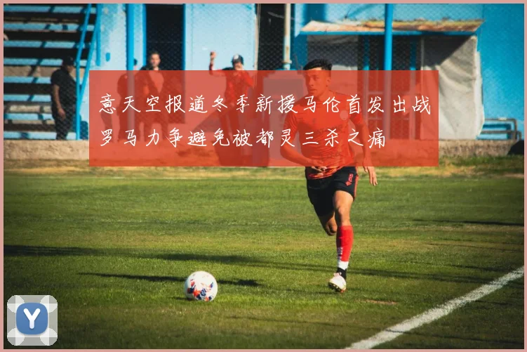 意天空报道冬季新援马伦首发出战罗马力争避免被都灵三杀之痛