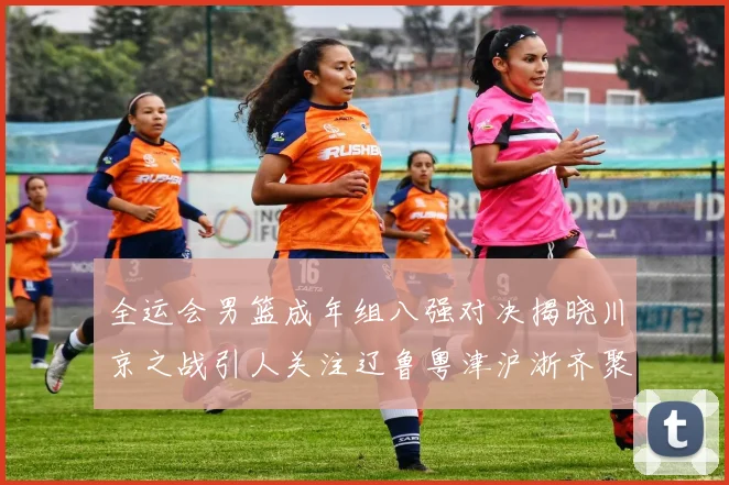 全运会男篮成年组八强对决揭晓川京之战引人关注辽鲁粤津沪浙齐聚争冠之路