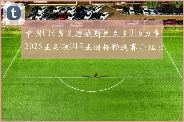 中国U16男足迎战斯里兰卡U16力争2026亚足联U17亚洲杯预选赛小组出线