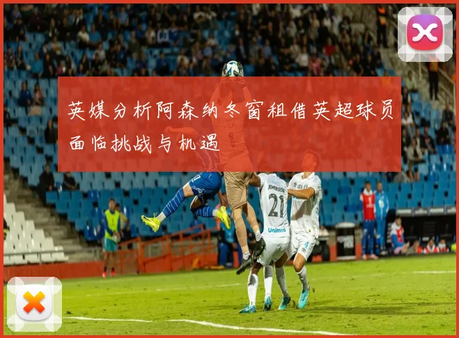 英媒分析阿森纳冬窗租借英超球员面临挑战与机遇